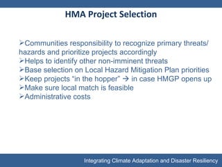 HMA Project Selection Communities responsibility to recognize primary threats/hazards and prioritize projects accordingly Helps to identify other non-imminent threats Base selection on Local Hazard Mitigation Plan priorities Keep projects “in the hopper”    in case HMGP opens up Make sure local match is feasible Administrative costs  