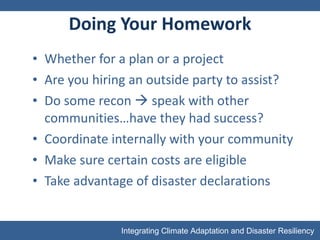 Doing Your Homework Whether for a plan or a project Are you hiring an outside party to assist? Do some recon    speak with other communities…have they had success? Coordinate internally with your community Make sure certain costs are eligible  Take advantage of disaster declarations 
