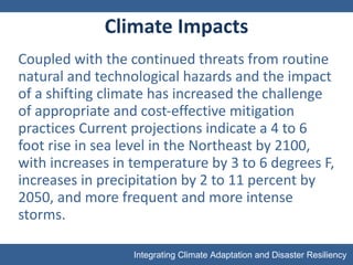 Climate Impacts Coupled with the continued threats from routine natural and technological hazards and the impact of a shifting climate has increased the challenge of appropriate and cost-effective mitigation practices Current projections indicate a 4 to 6 foot rise in sea level in the Northeast by 2100, with increases in temperature by 3 to 6 degrees F, increases in precipitation by 2 to 11 percent by 2050, and more frequent and more intense storms. 