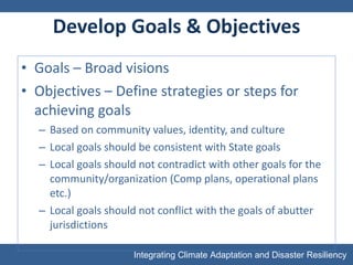 Develop Goals & Objectives Goals – Broad visions Objectives – Define strategies or steps for achieving goals Based on community values, identity, and culture Local goals should be consistent with State goals Local goals should not contradict with other goals for the community/organization (Comp plans, operational plans etc.) Local goals should not conflict with the goals of abutter jurisdictions 
