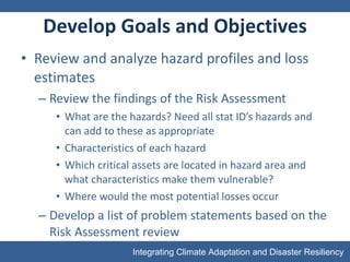 Develop Goals and Objectives Review and analyze hazard profiles and loss estimates Review the findings of the Risk Assessment What are the hazards? Need all stat ID’s hazards and can add to these as appropriate Characteristics of each hazard Which critical assets are located in hazard area and what characteristics make them vulnerable? Where would the most potential losses occur Develop a list of problem statements based on the Risk Assessment review 
