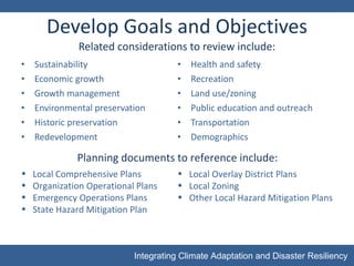 Develop Goals and Objectives Related considerations to review include: Sustainability Economic growth Growth management Environmental preservation Historic preservation Redevelopment Health and safety Recreation Land use/zoning Public education and outreach Transportation Demographics Local Comprehensive Plans Organization Operational Plans Emergency Operations Plans State Hazard Mitigation Plan Planning documents to reference include: Local Overlay District Plans  Local Zoning Other Local Hazard Mitigation Plans 