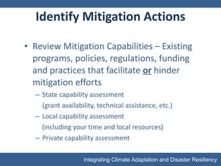Identify Mitigation Actions Review Mitigation Capabilities – Existing programs, policies, regulations, funding and practices that facilitate  or  hinder mitigation efforts State capability assessment (grant availability, technical assistance, etc.) Local capability assessment (including your time and local resources) Private capability assessment 