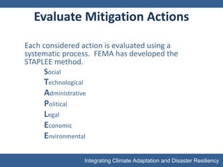 Evaluate Mitigation Actions Each considered action is evaluated using a systematic process.  FEMA has developed the STAPLEE method. S ocial T echnological A dministrative P olitical L egal E conomic E nvironmental 