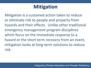 Mitigation Mitigation is a sustained action taken to reduce or eliminate risk to people and property from hazards and their effects.  Unlike other traditional emergency management program disciplines which focus on the immediate response to a hazard or the short term recovery from an event, mitigation looks at long-term solutions to reduce risk. 