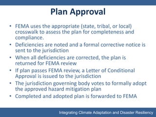Plan Approval FEMA uses the appropriate (state, tribal, or local) crosswalk to assess the plan for completeness and compliance.  Deficiencies are noted and a formal corrective notice is sent to the jurisdiction When all deficiencies are corrected, the plan is returned for FEMA review If plan passes FEMA review, a Letter of Conditional Approval is issued to the jurisdiction The jurisdiction governing body votes to formally adopt the approved hazard mitigation plan Completed and adopted plan is forwarded to FEMA 