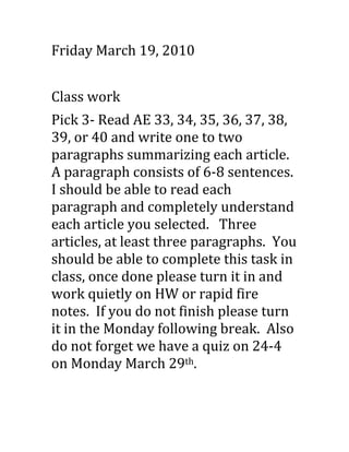 Friday March 19, 2010<br />Class work<br />Pick 3- Read AE 33, 34, 35, 36, 37, 38, 39, or 40 and write one to two paragraphs summarizing each article.  A paragraph consists of 6-8 sentences.  I should be able to read each paragraph and completely understand each article you selected.   Three articles, at least three paragraphs.  You should be able to complete this task in class, once done please turn it in and work quietly on HW or rapid fire notes.  If you do not finish please turn it in the Monday following break.  Also do not forget we have a quiz on 24-4 on Monday March 29th.<br />What should be in your paragraph<br />Article title<br />Author<br />State the main idea: Who is the article about and what is it about<br />2-3 sentences supporting the main idea<br />How does the article end?  Close the article.<br />