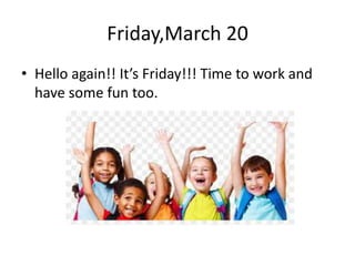 Friday,March 20
• Hello again!! It’s Friday!!! Time to work and
have some fun too.
 