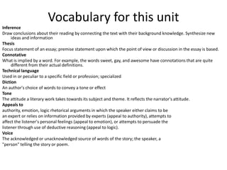 Vocabulary for this unit
Inference
Draw conclusions about their reading by connecting the text with their background knowledge. Synthesize new
     ideas and information
Thesis
Focus statement of an essay; premise statement upon which the point of view or discussion in the essay is based.
Connotative
What is implied by a word. For example, the words sweet, gay, and awesome have connotations that are quite
     different from their actual definitions.
Technical language
Used in or peculiar to a specific field or profession; specialized
Diction
An author's choice of words to convey a tone or effect
Tone
The attitude a literary work takes towards its subject and theme. It reflects the narrator's attitude.
Appeals to
authority, emotion, logic rhetorical arguments in which the speaker either claims to be
an expert or relies on information provided by experts (appeal to authority), attempts to
affect the listener's personal feelings (appeal to emotion), or attempts to persuade the
listener through use of deductive reasoning (appeal to logic).
Voice
The acknowledged or unacknowledged source of words of the story; the speaker, a
"person" telling the story or poem.
 