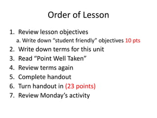 Order of Lesson
1. Review lesson objectives
     a. Write down “student friendly” objectives 10 pts
2.   Write down terms for this unit
3.   Read “Point Well Taken”
4.   Review terms again
5.   Complete handout
6.   Turn handout in (23 points)
7.   Review Monday’s activity
 