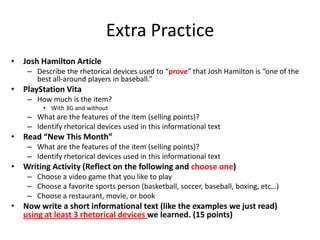 Extra Practice
• Josh Hamilton Article
    – Describe the rhetorical devices used to “prove” that Josh Hamilton is “one of the
      best all-around players in baseball.”
• PlayStation Vita
    – How much is the item?
         • With 3G and without
    – What are the features of the item (selling points)?
    – Identify rhetorical devices used in this informational text
• Read “New This Month”
    – What are the features of the item (selling points)?
    – Identify rhetorical devices used in this informational text
• Writing Activity (Reflect on the following and choose one)
    – Choose a video game that you like to play
    – Choose a favorite sports person (basketball, soccer, baseball, boxing, etc…)
    – Choose a restaurant, movie, or book
• Now write a short informational text (like the examples we just read)
  using at least 3 rhetorical devices we learned. (15 points)
 