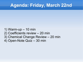 Agenda: Friday, March 22nd




1) Warm-up – 10 min
2) Coefficients review – 20 min
3) Chemical Change Review – 20 min
4) Open-Note Quiz – 30 min



                       
 