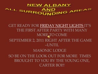 NEW ALBANY ANDALL SURROUNDING AREAS GET READY FOR FRIDAY NIGHT LIGHTS IT’S THE FIRST AFTER PARTY WITH MANY MORE TO COME    SEPTEMBER 2, 2011 RIGHT AFTER THE GAME –UNTIL  MASONIC LODGE SO BE ON THE LOOK OUT FOR MORE  TIMES BROUGHT TO YOU BY THE YOUNG ONE, CARTER BOI!!  