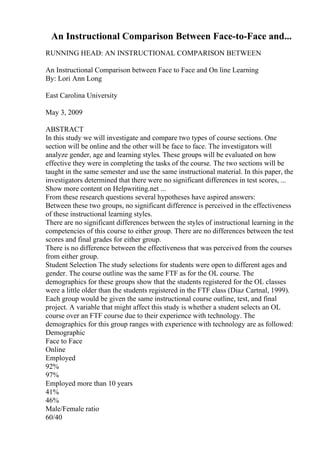 An Instructional Comparison Between Face-to-Face and...
RUNNING HEAD: AN INSTRUCTIONAL COMPARISON BETWEEN
An Instructional Comparison between Face to Face and On line Learning
By: Lori Ann Long
East Carolina University
May 3, 2009
ABSTRACT
In this study we will investigate and compare two types of course sections. One
section will be online and the other will be face to face. The investigators will
analyze gender, age and learning styles. These groups will be evaluated on how
effective they were in completing the tasks of the course. The two sections will be
taught in the same semester and use the same instructional material. In this paper, the
investigators determined that there were no significant differences in test scores, ...
Show more content on Helpwriting.net ...
From these research questions several hypotheses have aspired answers:
Between these two groups, no significant difference is perceived in the effectiveness
of these instructional learning styles.
There are no significant differences between the styles of instructional learning in the
competencies of this course to either group. There are no differences between the test
scores and final grades for either group.
There is no difference between the effectiveness that was perceived from the courses
from either group.
Student Selection The study selections for students were open to different ages and
gender. The course outline was the same FTF as for the OL course. The
demographics for these groups show that the students registered for the OL classes
were a little older than the students registered in the FTF class (Diaz Cartnal, 1999).
Each group would be given the same instructional course outline, test, and final
project. A variable that might affect this study is whether a student selects an OL
course over an FTF course due to their experience with technology. The
demographics for this group ranges with experience with technology are as followed:
Demographic
Face to Face
Online
Employed
92%
97%
Employed more than 10 years
41%
46%
Male/Female ratio
60/40
 