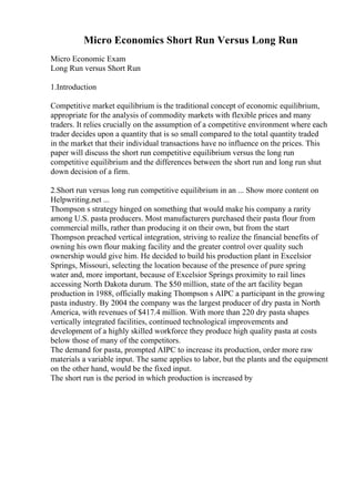 Micro Economics Short Run Versus Long Run
Micro Economic Exam
Long Run versus Short Run
1.Introduction
Competitive market equilibrium is the traditional concept of economic equilibrium,
appropriate for the analysis of commodity markets with flexible prices and many
traders. It relies crucially on the assumption of a competitive environment where each
trader decides upon a quantity that is so small compared to the total quantity traded
in the market that their individual transactions have no influence on the prices. This
paper will discuss the short run competitive equilibrium versus the long run
competitive equilibrium and the differences between the short run and long run shut
down decision of a firm.
2.Short run versus long run competitive equilibrium in an ... Show more content on
Helpwriting.net ...
Thompson s strategy hinged on something that would make his company a rarity
among U.S. pasta producers. Most manufacturers purchased their pasta flour from
commercial mills, rather than producing it on their own, but from the start
Thompson preached vertical integration, striving to realize the financial benefits of
owning his own flour making facility and the greater control over quality such
ownership would give him. He decided to build his production plant in Excelsior
Springs, Missouri, selecting the location because of the presence of pure spring
water and, more important, because of Excelsior Springs proximity to rail lines
accessing North Dakota durum. The $50 million, state of the art facility began
production in 1988, officially making Thompson s AIPC a participant in the growing
pasta industry. By 2004 the company was the largest producer of dry pasta in North
America, with revenues of $417.4 million. With more than 220 dry pasta shapes
vertically integrated facilities, continued technological improvements and
development of a highly skilled workforce they produce high quality pasta at costs
below those of many of the competitors.
The demand for pasta, prompted AIPC to increase its production, order more raw
materials a variable input. The same applies to labor, but the plants and the equipment
on the other hand, would be the fixed input.
The short run is the period in which production is increased by
 
