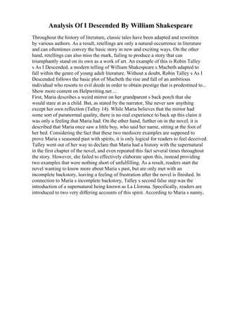 Analysis Of I Descended By William Shakespeare
Throughout the history of literature, classic tales have been adapted and rewritten
by various authors. As a result, retellings are only a natural occurrence in literature
and can oftentimes convey the basic story in new and exciting ways. On the other
hand, retellings can also miss the mark, failing to produce a story that can
triumphantly stand on its own as a work of art. An example of this is Robin Talley
s As I Descended, a modern telling of William Shakespeare s Macbeth adapted to
fall within the genre of young adult literature. Without a doubt, Robin Talley s As I
Descended follows the basic plot of Macbeth the rise and fall of an ambitious
individual who resorts to evil deeds in order to obtain prestige that is predestined to...
Show more content on Helpwriting.net ...
First, Maria describes a weird mirror on her grandparent s back porch that she
would stare at as a child. But, as stated by the narrator, She never saw anything
except her own reflection (Talley 14). While Maria believes that the mirror had
some sort of paranormal quality, there is no real experience to back up this claim it
was only a feeling that Maria had. On the other hand, further on in the novel, it is
described that Maria once saw a little boy, who said her name, sitting at the foot of
her bed. Considering the fact that these two mediocre examples are supposed to
prove Maria s seasoned past with spirits, it is only logical for readers to feel deceived.
Talley went out of her way to declare that Maria had a history with the supernatural
in the first chapter of the novel, and even repeated this fact several times throughout
the story. However, she failed to effectively elaborate upon this, instead providing
two examples that were nothing short of unfulfilling. As a result, readers start the
novel wanting to know more about Maria s past, but are only met with an
incomplete backstory, leaving a feeling of frustration after the novel is finished. In
connection to Maria s incomplete backstory, Talley s second false step was the
introduction of a supernatural being known as La Llorona. Specifically, readers are
introduced to two very differing accounts of this spirit. According to Maria s nanny,
 