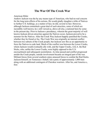The War Of The Creek War
American Hitler
Andrew Jackson was the by any means type of American, who had no real concern
for the long term effects of his actions. He would gladly slaughter a tribe of Natives
to further U.S. holdings, as a matter of fact, he did, several in fact. However,
although Jackson committed a great deal of such atrocities, some of which are
incredibly well known, he s still viewed as, above all else, a national hero by some
in the present day. Prior to Jackson s presidency, wherein the great majority of well
known Jackson driven atrocities against the Natives occur, Jackson proved to be a
monster for the Natives. After the Creek War, Jackson happily punished the Creeks,
whether they be friend or foe. The Creek War was originally an internal conflict
between two subsets of the Creek people, but Jackson saw this as an opportunity to
force the Natives to cede land. Much of the conflict was between the Lower Creeks,
whom Jackson would eventually ally with, and the Upper Creeks, A.K.A. the Red
Sticks, who, unlike the Lower Creeks, were highly opposed to the U.S.
encroachment and subsequent assimilation. As time passed and conflict progressed
amidst the Creek people, outside involvement became an integral part of the war.
Militant forces from several southern states amassed forces to combat the Red Sticks.
Jackson himself, on Tennessee s behalf, led a party of approximately 1,000 men
along with an additional contingent of Cherokee warriors. After his, and America s,
first
 