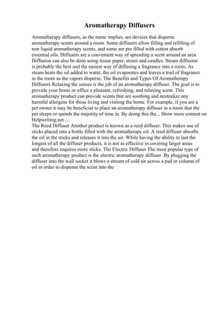 Aromatherapy Diffusers
Aromatherapy diffusers, as the name implies, are devices that disperse
aromatherapy scents around a room. Some diffusers allow filling and refilling of
non liquid aromatherapy scents, and some are pre filled with cotton absorb
essential oils. Diffusers are a convenient way of spreading a scent around an area.
Diffusion can also be done using tissue paper, steam and candles. Steam diffusion
is probably the best and the easiest way of diffusing a fragrance into a room. As
steam heats the oil added to water, the oil evaporates and leaves a trail of fragrance
in the room as the vapors disperse. The Benefits and Types Of Aromatherapy
Diffusers Relaxing the senses is the job of an aromatherapy diffuser. The goal is to
provide your home or office a pleasant, refreshing, and relaxing scent. This
aromatherapy product can provide scents that are soothing and neutralize any
harmful allergens for those living and visiting the home. For example, if you are a
pet owner it may be beneficial to place an aromatherapy diffuser in a room that the
pet sleeps or spends the majority of time in. By doing this the... Show more content on
Helpwriting.net ...
The Reed Diffuser Another product is known as a reed diffuser. This makes use of
sticks placed into a bottle filled with the aromatherapy oil. A reed diffuser absorbs
the oil in the sticks and releases it into the air. While having the ability to last the
longest of all the diffuser products, it is not as effective in covering larger areas
and therefore requires more sticks. The Electric Diffuser The most popular type of
such aromatherapy product is the electric aromatherapy diffuser. By plugging the
diffuser into the wall socket it blows a stream of cold air across a pad or column of
oil in order to dispense the scent into the
 