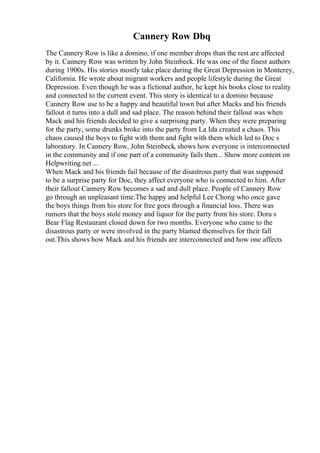Cannery Row Dbq
The Cannery Row is like a domino, if one member drops than the rest are affected
by it. Cannery Row was written by John Steinbeck. He was one of the finest authors
during 1900s. His stories mostly take place during the Great Depression in Monterey,
California. He wrote about migrant workers and people lifestyle during the Great
Depression. Even though he was a fictional author, he kept his books close to reality
and connected to the current event. This story is identical to a domino because
Cannery Row use to be a happy and beautiful town but after Macks and his friends
fallout it turns into a dull and sad place. The reason behind their fallout was when
Mack and his friends decided to give a surprising party. When they were preparing
for the party, some drunks broke into the party from La Ida created a chaos. This
chaos caused the boys to fight with them and fight with them which led to Doc s
laboratory. In Cannery Row, John Steinbeck, shows how everyone is interconnected
in the community and if one part of a community fails then... Show more content on
Helpwriting.net ...
When Mack and his friends fail because of the disastrous party that was supposed
to be a surprise party for Doc, they affect everyone who is connected to him. After
their fallout Cannery Row becomes a sad and dull place. People of Cannery Row
go through an unpleasant time.The happy and helpful Lee Chong who once gave
the boys things from his store for free goes through a financial loss. There was
rumors that the boys stole money and liquor for the party from his store. Dora s
Bear Flag Restaurant closed down for two months. Everyone who came to the
disastrous party or were involved in the party blamed themselves for their fall
out.This shows how Mack and his friends are interconnected and how one affects
 