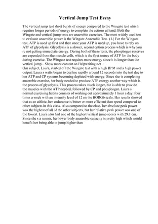 Vertical Jump Test Essay
The vertical jump test short bursts of energy compared to the Wingate test which
requires longer periods of energy to complete the actions at hand. Both the
Wingate and vertical jump tests are anaerobic exercises. The most widely used test
to evaluate anaerobic power is the Wingate Anaerobic Test. (1.) For the Wingate
test, ATP is used up first and then once your ATP is used up, you have to rely on
ATP of glycolysis. Glycolysis is a slower, second option process which is why you
re not getting immediate energy. During both of these tests, the phosphogen reserves
are expended from the muscle cells, which is the first source of ATP for the body
during exercise. The Wingate test requires more energy since it is longer than the
vertical jump... Show more content on Helpwriting.net ...
Our subject, Laura, started off the Wingate test with a high RPM and a high power
output. Laura s watts began to decline rapidly around 12 seconds into the test due to
her ATP and CP systems becoming depleted with energy. Since she is completing
anaerobic exercise, her body needed to produce ATP energy another way which is
the process of glycolysis. This process takes much longer, but is able to provide
the muscles with the ATP needed, followed by CP and phosphogen. Laura s
normal exercising habits consists of working out approximately 1 hour a day, four
times a week with an intensity level of 12 on the BORG6 scale. Her results showed
that as an athlete, her endurance is better or more efficient than speed compared to
other subjects in this class. Also compared to the class, her absolute peak power
was the highest of all of the other subjects, but her relative peak power was one of
the lowest. Laura also had one of the highest vertical jump scores with 29.1 cm.
Since she s a runner, her lower body anaerobic capacity is pretty high which would
benefit her being able to jump higher than
 