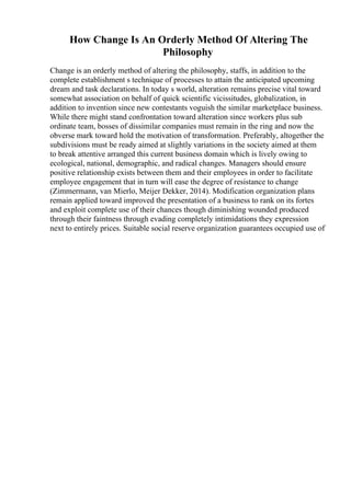 How Change Is An Orderly Method Of Altering The
Philosophy
Change is an orderly method of altering the philosophy, staffs, in addition to the
complete establishment s technique of processes to attain the anticipated upcoming
dream and task declarations. In today s world, alteration remains precise vital toward
somewhat association on behalf of quick scientific vicissitudes, globalization, in
addition to invention since new contestants voguish the similar marketplace business.
While there might stand confrontation toward alteration since workers plus sub
ordinate team, bosses of dissimilar companies must remain in the ring and now the
obverse mark toward hold the motivation of transformation. Preferably, altogether the
subdivisions must be ready aimed at slightly variations in the society aimed at them
to break attentive arranged this current business domain which is lively owing to
ecological, national, demographic, and radical changes. Managers should ensure
positive relationship exists between them and their employees in order to facilitate
employee engagement that in turn will ease the degree of resistance to change
(Zimmermann, van Mierlo, Meijer Dekker, 2014). Modification organization plans
remain applied toward improved the presentation of a business to rank on its fortes
and exploit complete use of their chances though diminishing wounded produced
through their faintness through evading completely intimidations they expression
next to entirely prices. Suitable social reserve organization guarantees occupied use of
 