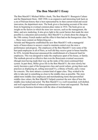 The Bon MarchГ© Essay
The Bon MarchГ© Michael Miller s book, The Bon MarchГ©: Bourgeois Culture
and the Department Store, 1869 1920, is an expansive and interesting look back on
a era of Parisian history that is best represented by its then current trend and social
innovation, the department store. The book gives a fascinating account of the store
from its beginning to eventual common place status in 1914. The book gives an
insight on the factors in which the store saw success, such as the management, the
labor, and new marketing. It also gives light to the social factors that made the store
possible (i.e education and economy). Bon MarchГ© is a book about the change in
the 19th century French market and the effect it then had on the bourgeoisie class. The
... Show more content on Helpwriting.net ...
Aristide and Marguerite established the new Bon MarchГ© with a managerial
tactic of benevolence to answer a need to maintain control over the store s
performance and progress. The employees of the Bon MarchГ© were some of the
best paid employees in all of Paris, as well did they receive great in house benefits.
In 1876, Aristide Boucicaut announced the establishment of a financial fund for
employees. This was designed to make the employees apart of his house, or family.
The methods proved so effective that even the Boucicauts eventual successors
(though most having made their way up the ranks of the store) continued their
system. In part three, Miller gives life to the Bon MarchГ©; the store slowly but
surely becomes a part of the bourgeoisie class and social culture, giving them such
practices as displaying art, selling nouveautГ©s, a library of books, and a venue
for concerts. The store attracts a certain kind of upper class. They wished to be
able to take part in something as close to the middle class as possible. The store
added more middle class employees and merchandising items that personified
middle class values; the Bon MarchГ© helped construct the new idea of how the
middle class looked and acted. The Bon MarchГ© is a well researched, well drafted,
and well organized book of whose argumentation is linear and sequential. The book
would excite business historians with the ideas of merchandising
 
