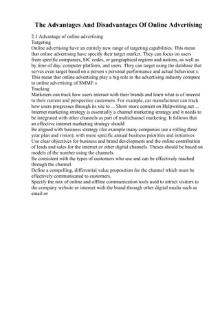 The Advantages And Disadvantages Of Online Advertising
2.1 Advantage of online advertising
Targeting
Online advertising have an entirely new range of targeting capabilities. This mean
that online advertising have specify their target market. They can focus on users
from specific companies, SIC codes, or geographical regions and nations, as well as
by time of day, computer platform, and users. They can target using the database that
serves even target based on a person s personal performance and actual behaviour s.
This mean that online advertising play a big role in the advertising industry compare
to online advertising of SMME s
Tracking
Marketers can track how users interact with their brands and learn what is of interest
to their current and perspective customers. For example, car manufacturer can track
how users progresses through its site to ... Show more content on Helpwriting.net ...
Internet marketing strategy is essentially a channel marketing strategy and it needs to
be integrated with other channels as part of multichannel marketing. It follows that
an effective internet marketing strategy should
Be aligned with business strategy (for example many companies use a rolling three
year plan and vision), with more specific annual business priorities and initiatives
Use clear objectives for business and brand development and the online contribution
of leads and sales for the internet or other digital channels. Theses should be based on
models of the number using the channels.
Be consistent with the types of customers who use and can be effectively reached
through the channel.
Define a compelling, differential value proposition for the channel which must be
effectively communicated to customers.
Specify the mix of online and offline communication tools used to attract visitors to
the company website or internet with the brand through other digital media such as
email or
 