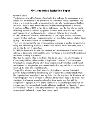 My Leadership Reflection Paper
Glimpses of Me
The following is a self reflection of my leadership style and the experiences in my
careers that have led me to a Captain with the Henderson Police Department. The
intent is to provide the reader with some insight into why I am the person that I am
and what I need to do to improve myself and in turn the department as a whole.
I was born in May of 1968 in San Diego, California. I was the first of what would
eventually become 3 children. My parents divorced when I was five and I spent my
early years with my mother and sister, visiting my father on the weekends.
In 1980, my mother remarried and we moved to Las Vegas, Nevada, where my
younger brother was born, 13 years my junior. My step father was not a father figure
by any ... Show more content on Helpwriting.net ...
There was not much in the way of mentoring or assistance in guiding my career, but
being new and wanting to please, I worked hard and did what I was asked, even if I
did not like the way it was asked.
In 1995 the department decided that it needed a Crime Prevention Unit and I was
selected to design and implement this unit. They failed to mention that I was the unit
and would be doing it by myself.
Based on the success I had in the Crime Prevention Unit, I was asked to create a
Crime Analysis Unit and then asked to implement Computer Forensics into our
Investigations Bureau. During all of these assignments, I worked as an individual
and answered to a supervisor, who was uninvolved as long as I did not cause them
issues up the chain and obtained results.
The problem with this was that I learned to depend on no one and developed
patterns that prevented me from learning how to deal with and in turn lead others.
If a project missed a deadline it was my fault. I had the timelines, the due dates, and
where the project was in my head at all times. There was no need to determine how
vacations, sick leave or any other scheduling issue would interfere with the
completion of a project. I never had to learn how to ask another person to pick up
the pace, provide a status check, handle additional workload, etc. Basically, I was a
one man show, which as I moved up the ranks of my department, turned into a
weakness as I had not developed those interpersonal
 
