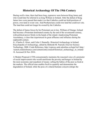 Historical Archaeology Of The 19th Century
During swift s time, there had been long, expensive wars between King James and
who would later be referred to as king William in Ireland. After the defeat of King
James laws were passed that made it so that Catholics could not hold positions of
power, own land or event vote. And Presbyterians could own land but could not vote.
The land that could not longer be owned by the Catholics
The defeat of James forces by his Protestant son in law, William of Orange, Ireland
had become a Protestant dominated country by the end of the seventeenth century,
with political power firmly in the hands of the island s landowning Protestant
Ascendancy, a class that experienced its great affluence and influence during the
eighteenth century.
Jr., Charles E. Orser, and Colm J. Donnelly. Historical Archaeology in Ireland.
Encyclopedia of Archaeology, edited by Deborah M. Pearsall, Elsevier Science
Technology, 2008. Credo Reference, http://ezproxy.ardc.talonline.ca/login?url=http:/
/search.credoreference.com/content/entry/estarch/historical_archaeology_in_ireland
/0. Accessed 26 Nov 2016.
A Modest Proposal (1729) consummately maintains the reasoned voice of a promoter
of social improvement who would ameliorate the poverty and hunger in Ireland by
the most economic and expedient of means: selling the babies of the poor as food at
the markets. The official tone enables Swift to quantify and demonstrate the
degradation of Ireland, while the pose of a shared humane concern entraps the
 