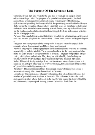 The Purpose Of The Greenbelt Land
Summary: Green belt land refers to the land that is reserved for an open space,
often around large cities. The purpose of a greenbelt area is to protect the land
around large urban areas from urbanisation and remain reserved for forestry,
agriculture and providing habitats to wildlife. By preventing urbanisation in this area
it allows for the protection of agriculture. Greenbelt areas are beneficial to both rural
and urban areas. Greenbelt areas not only provide forestry and agricultural activities
for the rural population but on the other hand provide fresh air and outdoor activities
for the urban population.
Purpose: The greenbelt is a policy that strictly prohibits no infrastructure. A Greenbelt
area also informs people of the conservation ... Show more content on Helpwriting.net
...
The green belt areas preserved the county sides in several countries especially in
countries where development would have been hard to resist.
Purpose: The purpose of these greenbelts around the cities is to conserve the scenery,
natural objects and the wildlife. These parks also allow for the enjoyment and also
make the users aware of the development to the city. The green belt protects a huge
variety of its plants and animals. They keep our cities healthy but also keep us
healthy without it we would just be living in concrete and no green belt areas.
Value: This article is of great significance as it makes us aware that the green belt
areas are not only put into place for everyone to enjoy, but also preserve the habitats
of our wildlife and indigenous species.
Reliability: This source is reliable as it is sourced on encyclopedia.This source is
written without any bias or conflicts related to the topic.
Limitations: The maintenance of green belt areas costs a lot and may influence the
number of green belt areas we have in the world. Not only does it cost a lot but it
also requires a lot of labour that needs to be paid for and cannot be done without the
use of events to keep the park running or even the needed funds from the
 