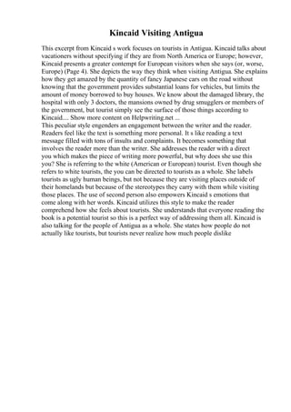 Kincaid Visiting Antigua
This excerpt from Kincaid s work focuses on tourists in Antigua. Kincaid talks about
vacationers without specifying if they are from North America or Europe; however,
Kincaid presents a greater contempt for European visitors when she says (or, worse,
Europe) (Page 4). She depicts the way they think when visiting Antigua. She explains
how they get amazed by the quantity of fancy Japanese cars on the road without
knowing that the government provides substantial loans for vehicles, but limits the
amount of money borrowed to buy houses. We know about the damaged library, the
hospital with only 3 doctors, the mansions owned by drug smugglers or members of
the government, but tourist simply see the surface of those things according to
Kincaid.... Show more content on Helpwriting.net ...
This peculiar style engenders an engagement between the writer and the reader.
Readers feel like the text is something more personal. It s like reading a text
message filled with tons of insults and complaints. It becomes something that
involves the reader more than the writer. She addresses the reader with a direct
you which makes the piece of writing more powerful, but why does she use this
you? She is referring to the white (American or European) tourist. Even though she
refers to white tourists, the you can be directed to tourists as a whole. She labels
tourists as ugly human beings, but not because they are visiting places outside of
their homelands but because of the stereotypes they carry with them while visiting
those places. The use of second person also empowers Kincaid s emotions that
come along with her words. Kincaid utilizes this style to make the reader
comprehend how she feels about tourists. She understands that everyone reading the
book is a potential tourist so this is a perfect way of addressing them all. Kincaid is
also talking for the people of Antigua as a whole. She states how people do not
actually like tourists, but tourists never realize how much people dislike
 