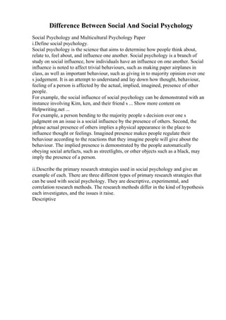 Difference Between Social And Social Psychology
Social Psychology and Multicultural Psychology Paper
i.Define social psychology.
Social psychology is the science that aims to determine how people think about,
relate to, feel about, and influence one another. Social psychology is a branch of
study on social influence, how individuals have an influence on one another. Social
influence is noted to affect trivial behaviours, such as making paper airplanes in
class, as well as important behaviour, such as giving in to majority opinion over one
s judgement. It is an attempt to understand and lay down how thought, behaviour,
feeling of a person is affected by the actual, implied, imagined, presence of other
people.
For example, the social influence of social psychology can be demonstrated with an
instance involving Kim, ken, and their friend s ... Show more content on
Helpwriting.net ...
For example, a person bending to the majority people s decision over one s
judgment on an issue is a social influence by the presence of others. Second, the
phrase actual presence of others implies a physical appearance in the place to
influence thought or feelings. Imagined presence makes people regulate their
behaviour according to the reactions that they imagine people will give about the
behaviour. The implied presence is demonstrated by the people automatically
obeying social artefacts, such as streetlights, or other objects such as a black, may
imply the presence of a person.
ii.Describe the primary research strategies used in social psychology and give an
example of each. There are three different types of primary research strategies that
can be used with social psychology. They are descriptive, experimental, and
correlation research methods. The research methods differ in the kind of hypothesis
each investigates, and the issues it raise.
Descriptive
 