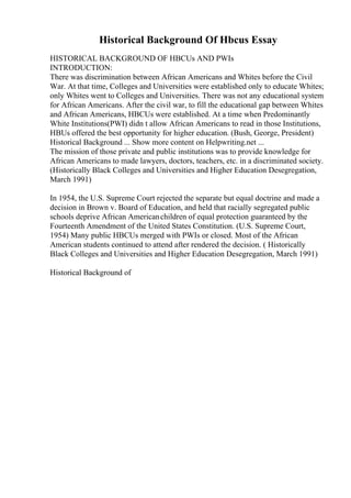 Historical Background Of Hbcus Essay
HISTORICAL BACKGROUND OF HBCUs AND PWIs
INTRODUCTION:
There was discrimination between African Americans and Whites before the Civil
War. At that time, Colleges and Universities were established only to educate Whites;
only Whites went to Colleges and Universities. There was not any educational system
for African Americans. After the civil war, to fill the educational gap between Whites
and African Americans, HBCUs were established. At a time when Predominantly
White Institutions(PWI) didn t allow African Americans to read in those Institutions,
HBUs offered the best opportunity for higher education. (Bush, George, President)
Historical Background ... Show more content on Helpwriting.net ...
The mission of those private and public institutions was to provide knowledge for
African Americans to made lawyers, doctors, teachers, etc. in a discriminated society.
(Historically Black Colleges and Universities and Higher Education Desegregation,
March 1991)
In 1954, the U.S. Supreme Court rejected the separate but equal doctrine and made a
decision in Brown v. Board of Education, and held that racially segregated public
schools deprive African Americanchildren of equal protection guaranteed by the
Fourteenth Amendment of the United States Constitution. (U.S. Supreme Court,
1954) Many public HBCUs merged with PWIs or closed. Most of the African
American students continued to attend after rendered the decision. ( Historically
Black Colleges and Universities and Higher Education Desegregation, March 1991)
Historical Background of
 