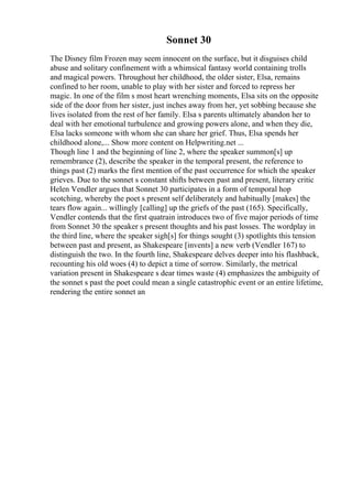 Sonnet 30
The Disney film Frozen may seem innocent on the surface, but it disguises child
abuse and solitary confinement with a whimsical fantasy world containing trolls
and magical powers. Throughout her childhood, the older sister, Elsa, remains
confined to her room, unable to play with her sister and forced to repress her
magic. In one of the film s most heart wrenching moments, Elsa sits on the opposite
side of the door from her sister, just inches away from her, yet sobbing because she
lives isolated from the rest of her family. Elsa s parents ultimately abandon her to
deal with her emotional turbulence and growing powers alone, and when they die,
Elsa lacks someone with whom she can share her grief. Thus, Elsa spends her
childhood alone,... Show more content on Helpwriting.net ...
Though line 1 and the beginning of line 2, where the speaker summon[s] up
remembrance (2), describe the speaker in the temporal present, the reference to
things past (2) marks the first mention of the past occurrence for which the speaker
grieves. Due to the sonnet s constant shifts between past and present, literary critic
Helen Vendler argues that Sonnet 30 participates in a form of temporal hop
scotching, whereby the poet s present self deliberately and habitually [makes] the
tears flow again... willingly [calling] up the griefs of the past (165). Specifically,
Vendler contends that the first quatrain introduces two of five major periods of time
from Sonnet 30 the speaker s present thoughts and his past losses. The wordplay in
the third line, where the speaker sigh[s] for things sought (3) spotlights this tension
between past and present, as Shakespeare [invents] a new verb (Vendler 167) to
distinguish the two. In the fourth line, Shakespeare delves deeper into his flashback,
recounting his old woes (4) to depict a time of sorrow. Similarly, the metrical
variation present in Shakespeare s dear times waste (4) emphasizes the ambiguity of
the sonnet s past the poet could mean a single catastrophic event or an entire lifetime,
rendering the entire sonnet an
 