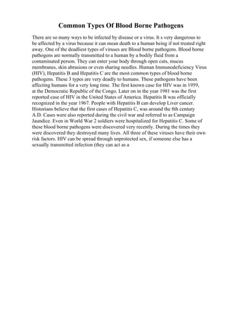 Common Types Of Blood Borne Pathogens
There are so many ways to be infected by disease or a virus. It s very dangerous to
be affected by a virus because it can mean death to a human being if not treated right
away. One of the deadliest types of viruses are Blood borne pathogens. Blood borne
pathogens are normally transmitted to a human by a bodily fluid from a
contaminated person. They can enter your body through open cuts, mucus
membranes, skin abrasions or even sharing needles. Human Immunodeficiency Virus
(HIV), Hepatitis B and Hepatitis C are the most common types of blood borne
pathogens. These 3 types are very deadly to humans. These pathogens have been
affecting humans for a very long time. The first known case for HIV was in 1959,
at the Democratic Republic of the Congo. Later on in the year 1981 was the first
reported case of HIV in the United States of America. Hepatitis B was officially
recognized in the year 1967. People with Hepatitis B can develop Liver cancer.
Historians believe that the first cases of Hepatitis C, was around the 8th century
A.D. Cases were also reported during the civil war and referred to as Campaign
Jaundice. Even in World War 2 soldiers were hospitalized for Hepatitis C. Some of
these blood borne pathogens were discovered very recently. During the times they
were discovered they destroyed many lives. All three of these viruses have their own
risk factors. HIV can be spread through unprotected sex, if someone else has a
sexually transmitted infection (they can act as a
 