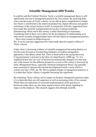 Scientific Management (850 Words)
It could be said that Fredrick Winslow Taylor s scientific management theory is still
significantly relevant to management practices the 21st century. By analysing both
critics and advocates of Taylor s theory, we are able to gain a comprehensive insight
into Taylor s contribution to the improved productivity, higher efficiency and greater
consistency in the current business world. In conjunction with this, suggestions have
been made that scientific managementexercises poor working conditions,
dehumanizing effects and in this century is rather diminishing in importance.
Considering both of these views allows for the development of understanding as to
what extent scientific managementhas had a relevant impact on management practises
... Show more content on Helpwriting.net ...
48). It can be seen that suggestions have been made upon the negative effects of
Taylor s theory.
Today, there is increasing evidence of scientific management becoming dated as we
become more focused on incorporating ideologies of modern management
approaches. Chowdhury claims that, There is much truth in the saying that every
living practitioner is prisoner to the ideas of a dead theorist. (2000, pp. 21). It is
emphasised here how our view of theorists has dramatically changed over time and
one of the reasons for this different perspective as seen in this century is discussed by
Grint, Management theory, especially American management theory, has generally
been construed to represent this rational development towards a more effective
system over time. (1997, pp. 48). Due to gradual changes in management practices, it
is evident that Taylor s theory is arguably becoming less significant.
By examining Taylor s theory and its impact on business management practices today,
it is evident that there are still supporters as well as increasing critics of his concept.
Whilst there are indications of successful implementation of his practices in
businesses today, there are also many negative facets of his theory regarding its
impact on the employee. This research suggests that although scientific
 