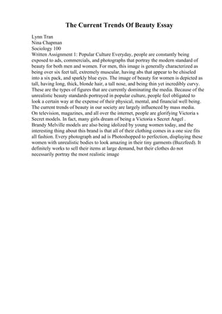 The Current Trends Of Beauty Essay
Lynn Tran
Nina Chapman
Sociology 100
Written Assignment 1: Popular Culture Everyday, people are constantly being
exposed to ads, commercials, and photographs that portray the modern standard of
beauty for both men and women. For men, this image is generally characterized as
being over six feet tall, extremely muscular, having abs that appear to be chiseled
into a six pack, and sparkly blue eyes. The image of beauty for women is depicted as
tall, having long, thick, blonde hair, a tall nose, and being thin yet incredibly curvy.
These are the types of figures that are currently dominating the media. Because of the
unrealistic beauty standards portrayed in popular culture, people feel obligated to
look a certain way at the expense of their physical, mental, and financial well being.
The current trends of beauty in our society are largely influenced by mass media.
On television, magazines, and all over the internet, people are glorifying Victoria s
Secret models. In fact, many girls dream of being a Victoria s Secret Angel .
Brandy Melville models are also being idolized by young women today, and the
interesting thing about this brand is that all of their clothing comes in a one size fits
all fashion. Every photograph and ad is Photoshopped to perfection, displaying these
women with unrealistic bodies to look amazing in their tiny garments (Buzzfeed). It
definitely works to sell their items at large demand, but their clothes do not
necessarily portray the most realistic image
 