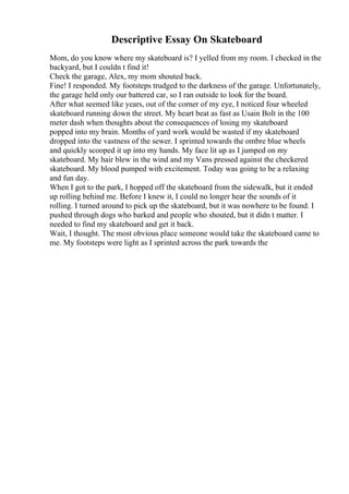 Descriptive Essay On Skateboard
Mom, do you know where my skateboard is? I yelled from my room. I checked in the
backyard, but I couldn t find it!
Check the garage, Alex, my mom shouted back.
Fine! I responded. My footsteps trudged to the darkness of the garage. Unfortunately,
the garage held only our battered car, so I ran outside to look for the board.
After what seemed like years, out of the corner of my eye, I noticed four wheeled
skateboard running down the street. My heart beat as fast as Usain Bolt in the 100
meter dash when thoughts about the consequences of losing my skateboard
popped into my brain. Months of yard work would be wasted if my skateboard
dropped into the vastness of the sewer. I sprinted towards the ombre blue wheels
and quickly scooped it up into my hands. My face lit up as I jumped on my
skateboard. My hair blew in the wind and my Vans pressed against the checkered
skateboard. My blood pumped with excitement. Today was going to be a relaxing
and fun day.
When I got to the park, I hopped off the skateboard from the sidewalk, but it ended
up rolling behind me. Before I knew it, I could no longer hear the sounds of it
rolling. I turned around to pick up the skateboard, but it was nowhere to be found. I
pushed through dogs who barked and people who shouted, but it didn t matter. I
needed to find my skateboard and get it back.
Wait, I thought. The most obvious place someone would take the skateboard came to
me. My footsteps were light as I sprinted across the park towards the
 