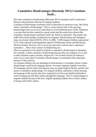 Cumulative Disadvantages (Darmody 2011) Constitute
Itself...
How does cumulative disadvantage (Darmody 2011) constitute itself in education?
Discuss with particular reference to migrant students.
Cumulative disadvantage constitutes itself in education in numerous ways. But firstly
what is cumulative disadvantage ? This is a term used to refer to the growing
disadvantages that occur for an individual in several different areas of life. Education
is an area that has been studied to a great extent and the results have shown that
cumulative disadvantage constitutes itself very firmly in education. The people who
suffer these disadvantages in particular are migrants. Disadvantage and immigrant
status are closely linked (OECD, 2012). In 2006, 71,000 migrant children represented
6.2% of the national youth population aged 0 19 (Darmody, Byrne and McGinnity,
2014) in Ireland. However, this is not to say that native citizens don t experience
cumulative ... Show more content on Helpwriting.net ...
There are questions to be asked in relation to cumulative disadvantage in education.
For example, is there cumulative disadvantage because they are migrants or is it due
to other elements such as income, religion etc.? Or are these factors all related in
some way to each other? Cumulative disadvantage is constituted within education
because of these factors.
For migrant children who are attending an Irish primary or secondary school, a basic
disadvantage would be the language barrier. For many migrants English is not their
first language and for others their parents may not speak English fluently and this also
causes a cumulative disadvantage. For migrant children, education is about learning
the language of the country they have migrated to (in this case English (Ireland)) as
well as keeping up with their studies through this language. This is a disadvantage to
migrant students because Irish born, English speaking students have a better chance
of doing well in their studies
 