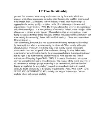 I T Thou Relationship
premise that human existence may be characterized by the way in which one
engages with all one encounters, including other humans, the world in general, and
God (Buber, 1958). A subject to subject relation, or the I Thou relationship, (as
opposed to the subject to object relation, or the I It relationship) is the essential
experience of reality (Buber, 1958). The I Thou relationship involves an awareness of
unity between subjects. It is an experience of mutuality. Indeed, when a subject either
chooses, or is chosen to enter into an I Thou relation, they are recognizing, or are
being recognized for their entire being and are thus being drawn into community. But
what exactly is community? In our individualistic society,... Show more content on
Helpwriting.net ...
True community, however, is a rare occurrence which may be more easily defined
by looking first at what is not community. In his article What s really killing the
church, Samuel Wells (2013) tells the story of an elderly woman choosing to
return to the church of her youth after an absence of many decades. When asked
what took her away from the church, the woman reveals that a former pastor denied
her the right to be married in the church because a work accident had left her
without a wedding ring finger (Wells, 2013). It is easy to dismiss this outrageous
story as an incident too rare to provide insight. The essence of the event, however, is
all too common amongst groups purporting to be communities, such as churches.
People are excluded for a myriad of reasons from sexual orientation, to marital
status, to doubt. Exclusivity is the enemy of community (Peck,1987). WHAT ARE
SPIRIT AND COMMUNITY? 9 Exclusivity can happen in two ways. One can
exclude others and one can exclude
 
