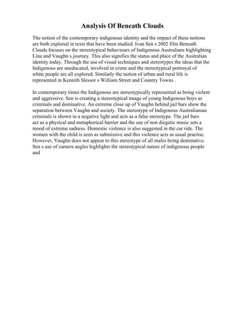 Analysis Of Beneath Clouds
The notion of the contemporary indigenous identity and the impact of these notions
are both explored in texts that have been studied. Ivan Sen s 2002 film Beneath
Clouds focuses on the stereotypical behaviours of Indigenous Australians highlighting
Lina and Vaughn s journey. This also signifies the status and place of the Australian
identity today. Through the use of visual techniques and stereotypes the ideas that the
Indigenous are uneducated, involved in crime and the stereotypical portrayal of
white people are all explored. Similarly the notion of urban and rural life is
represented in Kennith Slessor s William Street and Country Towns .
In contemporary times the Indigenous are stereotypically represented as being violent
and aggressive. Sen is creating a stereotypical image of young Indigenous boys as
criminals and dominative. An extreme close up of Vaughn behind jail bars show the
separation between Vaughn and society. The stereotype of Indigenous Australiansas
criminals is shown in a negative light and acts as a false stereotype. The jail bars
act as a physical and metaphorical barrier and the use of non diegetic music sets a
mood of extreme sadness. Domestic violence is also suggested in the car ride. The
women with the child is seen as submissive and this violence acts as usual practise.
However, Vaughn does not appear to this stereotype of all males being dominative.
Sen s use of camera angles highlights the stereotypical nature of indigenous people
and
 