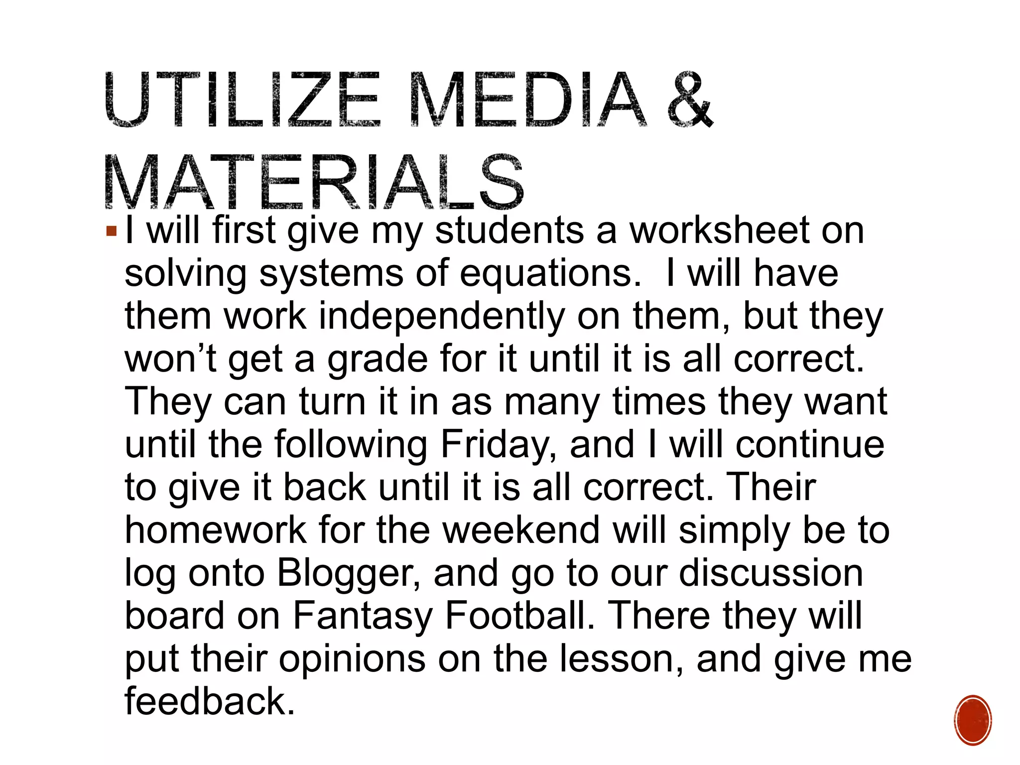  I will first give my students a worksheet on

solving systems of equations. I will have
them work independently on them, but they
won’t get a grade for it until it is all correct.
They can turn it in as many times they want
until the following Friday, and I will continue
to give it back until it is all correct. Their
homework for the weekend will simply be to
log onto Blogger, and go to our discussion
board on Fantasy Football. There they will
put their opinions on the lesson, and give me
feedback.

 