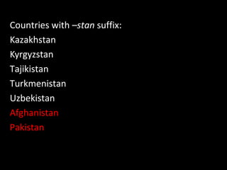 Countries with –stan suffix:
Kazakhstan
Kyrgyzstan
Tajikistan
Turkmenistan
Uzbekistan
Afghanistan
Pakistan
 