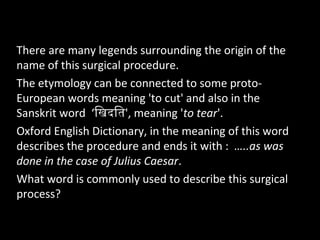 There are many legends surrounding the origin of the
name of this surgical procedure.
The etymology can be connected to some proto-
European words meaning 'to cut' and also in the
Sanskrit word ‘िखिदतित', meaning 'to tear'.
Oxford English Dictionary, in the meaning of this word
describes the procedure and ends it with : …..as was
done in the case of Julius Caesar.
What word is commonly used to describe this surgical
process?
 