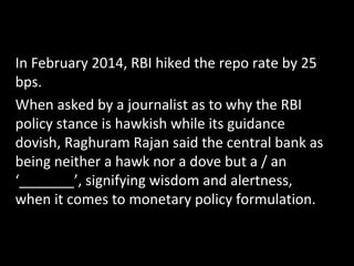 In February 2014, RBI hiked the repo rate by 25
bps.
When asked by a journalist as to why the RBI
policy stance is hawkish while its guidance
dovish, Raghuram Rajan said the central bank as
being neither a hawk nor a dove but a / an
‘_______’, signifying wisdom and alertness,
when it comes to monetary policy formulation.
 