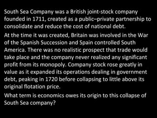 South Sea Company was a British joint-stock company
founded in 1711, created as a public–private partnership to
consolidate and reduce the cost of national debt.
At the time it was created, Britain was involved in the War
of the Spanish Succession and Spain controlled South
America. There was no realistic prospect that trade would
take place and the company never realized any significant
profit from its monopoly. Company stock rose greatly in
value as it expanded its operations dealing in government
debt, peaking in 1720 before collapsing to little above its
original flotation price.
What term is economics owes its origin to this collapse of
South Sea company?
 