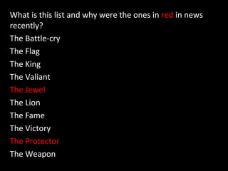 What is this list and why were the ones in red in news
recently?
The Battle-cry
The Flag
The King
The Valiant
The Jewel
The Lion
The Fame
The Victory
The Protector
The Weapon
 