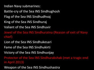 Indian Navy submarines:
Battle-cry of the Sea INS Sindhughosh
Flag of the Sea INS Sindhudhvaj
King of the Sea INS Sindhuraj
Valiant of the Sea INS Sindhuvir
Jewel of the Sea INS Sindhuratna (Reason of exit of Navy
chief)
Lion of the Sea INS Sindhukesari
Fame of the Sea INS Sindhukirti
Victory of the Sea INS Sindhuvijay
Protector of the Sea INS Sindhurakshak (met a tragic end
in April 2013)
Weapon of the Sea INS Sindhushastra
 