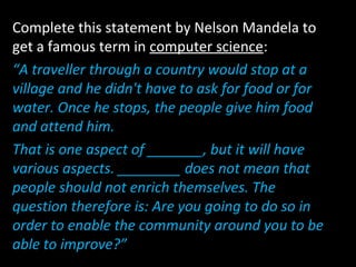 Complete this statement by Nelson Mandela to
get a famous term in computer science:
“A traveller through a country would stop at a
village and he didn't have to ask for food or for
water. Once he stops, the people give him food
and attend him.
That is one aspect of _______, but it will have
various aspects. ________ does not mean that
people should not enrich themselves. The
question therefore is: Are you going to do so in
order to enable the community around you to be
able to improve?”
 