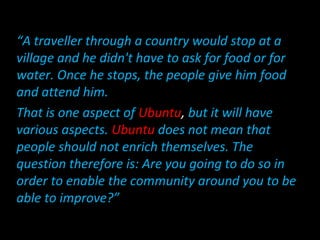 “A traveller through a country would stop at a
village and he didn't have to ask for food or for
water. Once he stops, the people give him food
and attend him.
That is one aspect of Ubuntu, but it will have
various aspects. Ubuntu does not mean that
people should not enrich themselves. The
question therefore is: Are you going to do so in
order to enable the community around you to be
able to improve?”
 